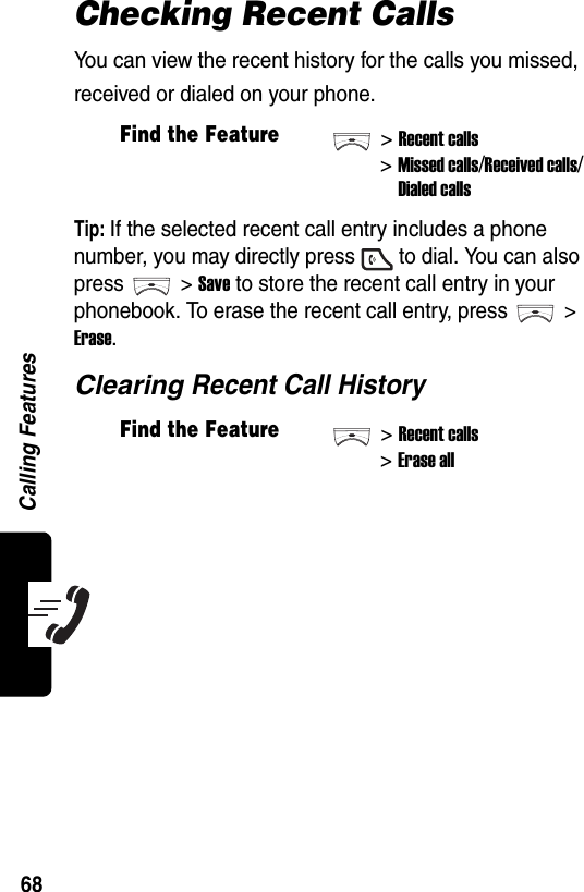  Calling Features68Checking Recent CallsYou can view the recent history for the calls you missed, received or dialed on your phone.Tip: If the selected recent call entry includes a phone number, you may directly press to dial. You can also press &gt; Save to store the recent call entry in your phonebook. To erase the recent call entry, press &gt; Erase.Clearing Recent Call HistoryFind the Feature&gt;Recent calls&gt;Missed calls/Received calls/Dialed callsFind the Feature&gt;Recent calls&gt;Erase all