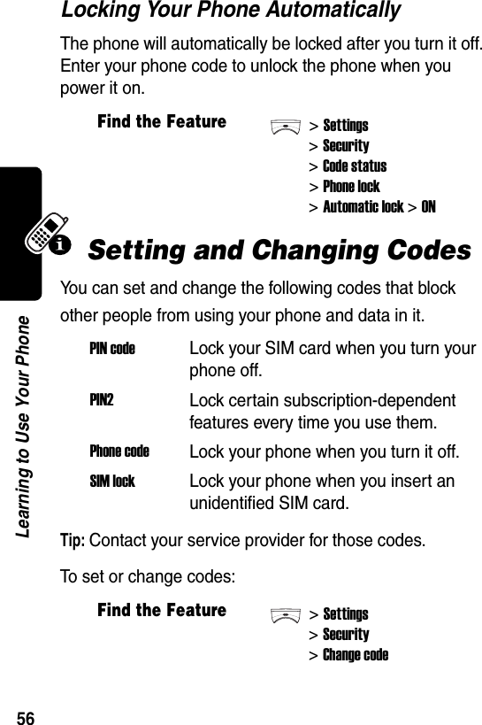  56Learning to Use Your PhoneLocking Your Phone AutomaticallyThe phone will automatically be locked after you turn it off. Enter your phone code to unlock the phone when you power it on.Setting and Changing CodesYou can set and change the following codes that block other people from using your phone and data in it.Tip: Contact your service provider for those codes.To set or change codes:Find the Feature&gt;Settings&gt;Security&gt;Code status&gt;Phone lock&gt;Automatic lock &gt; ONPIN codeLock your SIM card when you turn your phone off.PIN2Lock certain subscription-dependent features every time you use them.Phone codeLock your phone when you turn it off.SIM lockLock your phone when you insert an unidentified SIM card.Find the Feature&gt;Settings&gt;Security&gt;Change code