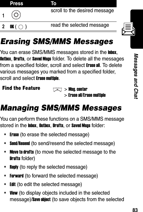  83Messages and ChatErasing SMS/MMS MessagesYou can erase SMS/MMS messages stored in the Inbox, Outbox, Drafts, or Saved Msgs folder. To delete all the messages from a specified folder, scroll and select Erase all. To delete various messages you marked from a specified folder, scroll and select Erase multiple.Managing SMS/MMS MessagesYou can perform these functions on a SMS/MMS message stored in the Inbox, Outbox, Drafts, or Saved Msgs folder:•Erase (to erase the selected message)•Send/Resend (to send/resend the selected message)•Move to drafts (to move the selected message to the Drafts folder)•Reply (to reply the selected message)•Forward (to forward the selected message)•Edit (to edit the selected message)•View (to display objects included in the selected message)/Save object (to save objects from the selected Press To1scroll to the desired message2OK () read the selected messageFind the Feature&gt;Msg. center&gt; Erase all/Erase multiple