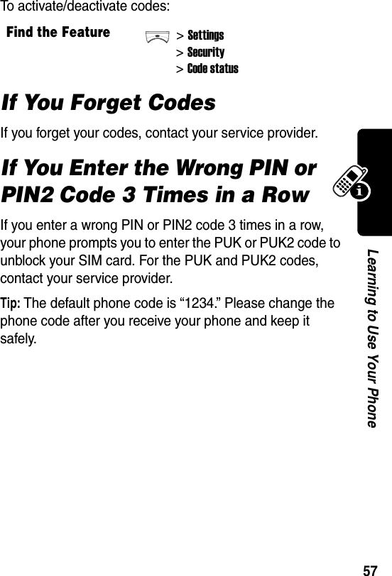  57Learning to Use Your PhoneTo activate/deactivate codes:If You Forget CodesIf you forget your codes, contact your service provider.If You Enter the Wrong PIN or PIN2 Code 3 Times in a RowIf you enter a wrong PIN or PIN2 code 3 times in a row, your phone prompts you to enter the PUK or PUK2 code to unblock your SIM card. For the PUK and PUK2 codes, contact your service provider.Tip: The default phone code is “1234.” Please change the phone code after you receive your phone and keep it safely.Find the Feature&gt;Settings&gt;Security&gt;Code status