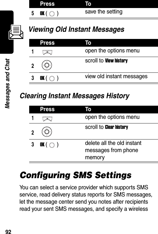  92Messages and ChatViewing Old Instant MessagesClearing Instant Messages HistoryConfiguring SMS SettingsYou can select a service provider which supports SMS service, read delivery status reports for SMS messages, let the message center send you notes after recipients read your sent SMS messages, and specify a wireless 5OK () save the settingPress To1open the options menu2scroll to View history3OK () view old instant messagesPress To1open the options menu2scroll to Clear history3OK () delete all the old instant messages from phone memoryPress To