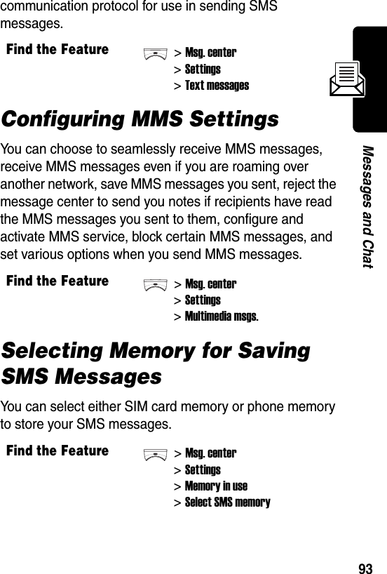  93Messages and Chatcommunication protocol for use in sending SMS messages.Configuring MMS SettingsYou can choose to seamlessly receive MMS messages, receive MMS messages even if you are roaming over another network, save MMS messages you sent, reject the message center to send you notes if recipients have read the MMS messages you sent to them, configure and activate MMS service, block certain MMS messages, and set various options when you send MMS messages.Selecting Memory for Saving SMS MessagesYou can select either SIM card memory or phone memory to store your SMS messages.Find the Feature&gt;Msg. center&gt;Settings&gt;Text messagesFind the Feature&gt;Msg. center&gt;Settings&gt;Multimedia msgs.Find the Feature&gt;Msg. center&gt;Settings&gt;Memory in use&gt;Select SMS memory