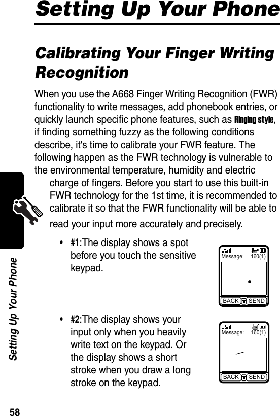  58Setting Up Your PhoneSetting Up Your PhoneCalibrating Your Finger Writing RecognitionWhen you use the A668 Finger Writing Recognition (FWR) functionality to write messages, add phonebook entries, or quickly launch specific phone features, such as Ringing style, if finding something fuzzy as the following conditions describe, it&apos;s time to calibrate your FWR feature. The following happen as the FWR technology is vulnerable to the environmental temperature, humidity and electric charge of fingers. Before you start to use this built-in FWR technology for the 1st time, it is recommended to calibrate it so that the FWR functionality will be able to read your input more accurately and precisely.•#1:The display shows a spot before you touch the sensitive keypad.•#2:The display shows your input only when you heavily write text on the keypad. Or the display shows a short stroke when you draw a long stroke on the keypad.Message: 160(1)BACK SENDMessage: 160(1)BACK SEND