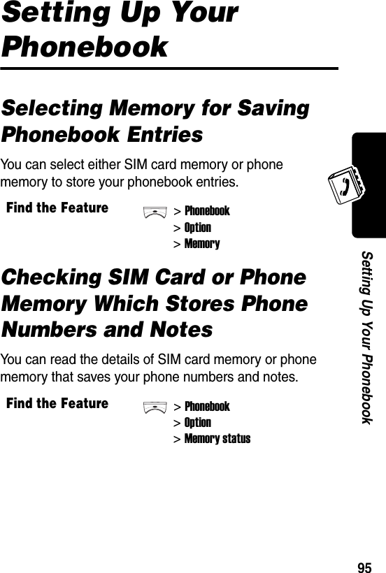  95Setting Up Your PhonebookSetting Up Your PhonebookSelecting Memory for Saving Phonebook EntriesYou can select either SIM card memory or phone memory to store your phonebook entries.Checking SIM Card or Phone Memory Which Stores Phone Numbers and NotesYou can read the details of SIM card memory or phone memory that saves your phone numbers and notes.Find the Feature&gt;Phonebook&gt;Option&gt;MemoryFind the Feature&gt;Phonebook&gt;Option&gt;Memory status