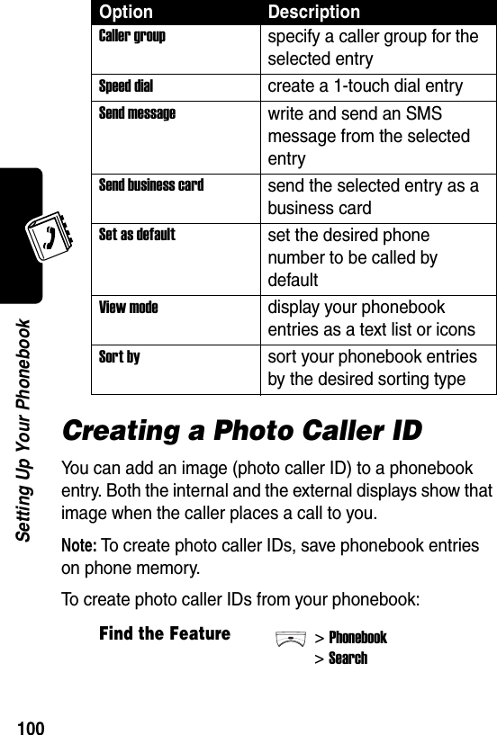  100Setting Up Your PhonebookCreating a Photo Caller IDYou can add an image (photo caller ID) to a phonebook entry. Both the internal and the external displays show that image when the caller places a call to you.Note: To create photo caller IDs, save phonebook entries on phone memory.To create photo caller IDs from your phonebook:Caller groupspecify a caller group for the selected entrySpeed dialcreate a 1-touch dial entrySend messagewrite and send an SMS message from the selected entrySend business cardsend the selected entry as a business cardSet as defaultset the desired phone number to be called by defaultView modedisplay your phonebook entries as a text list or iconsSort bysort your phonebook entries by the desired sorting typeFind the Feature&gt;Phonebook&gt;SearchOption Description