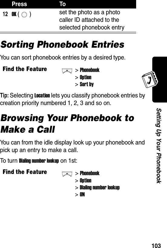  103Setting Up Your PhonebookSorting Phonebook EntriesYou can sort phonebook entries by a desired type.Tip: Selecting Location lets you classify phonebook entries by creation priority numbered 1, 2, 3 and so on.Browsing Your Phonebook to Make a CallYou can from the idle display look up your phonebook and pick up an entry to make a call.To t u r n Dialing number lookup on 1st:12OK () set the photo as a photo caller ID attached to the selected phonebook entryFind the Feature&gt;Phonebook&gt;Option&gt;Sort byFind the Feature&gt;Phonebook&gt;Option&gt;Dialing number lookup&gt;ONPress To