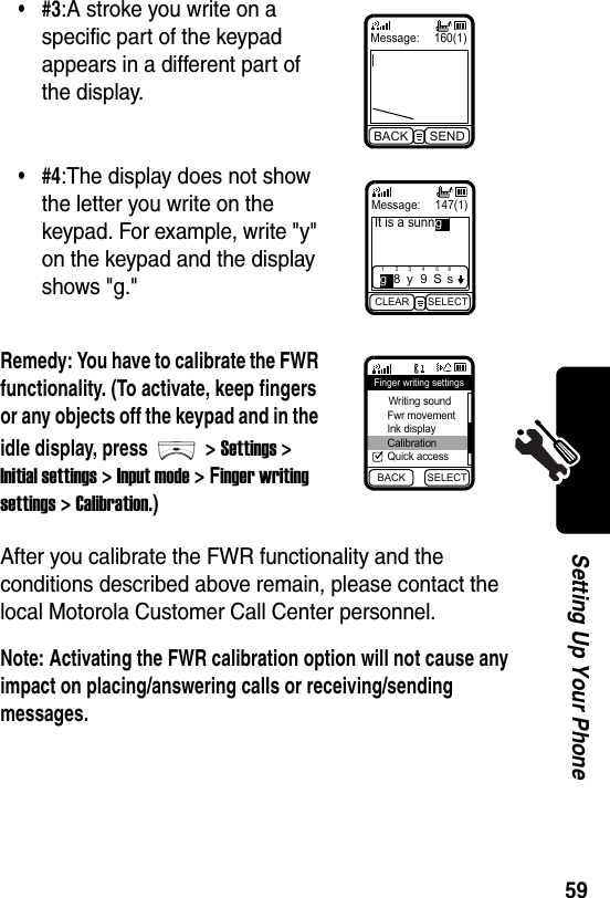  59Setting Up Your PhoneAfter you calibrate the FWR functionality and the conditions described above remain, please contact the local Motorola Customer Call Center personnel.Note: Activating the FWR calibration option will not cause any impact on placing/answering calls or receiving/sending messages.•#3:A stroke you write on a specific part of the keypad appears in a different part of the display.•#4:The display does not show the letter you write on the keypad. For example, write &quot;y&quot; on the keypad and the display shows &quot;g.&quot;Remedy: You have to calibrate the FWR functionality. (To activate, keep fingers or any objects off the keypad and in the idle display, press &gt; Settings &gt; Initial settings &gt; Input mode &gt; Finger writing settings &gt; Calibration.)Message: 160(1)BACK SENDMessage:  147(1)It is a sunnCLEAR SELECT1g283y495S6sgBACK SELECTFinger writing settings Writing sound Fwr movement Ink display Calibration Quick access