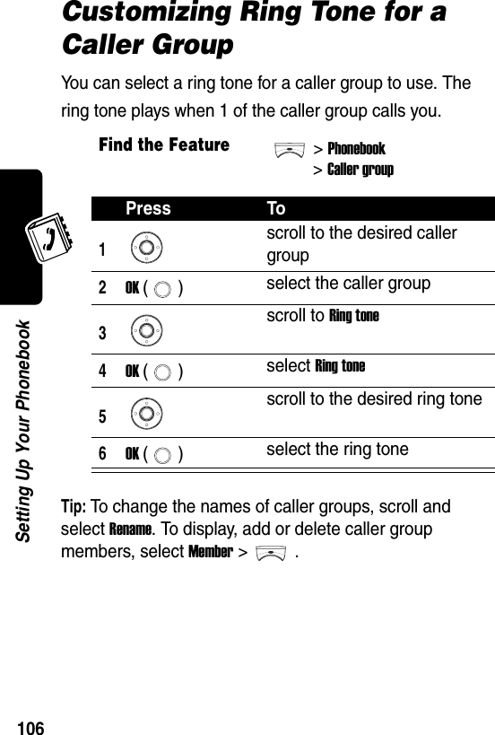  106Setting Up Your PhonebookCustomizing Ring Tone for a Caller GroupYou can select a ring tone for a caller group to use. The ring tone plays when 1 of the caller group calls you.Tip: To change the names of caller groups, scroll and select Rename. To display, add or delete caller group members, select Member &gt;.Find the Feature&gt;Phonebook&gt;Caller groupPress To1scroll to the desired caller group2OK () select the caller group3scroll to Ring tone4OK () select Ring tone5scroll to the desired ring tone6OK () select the ring tone