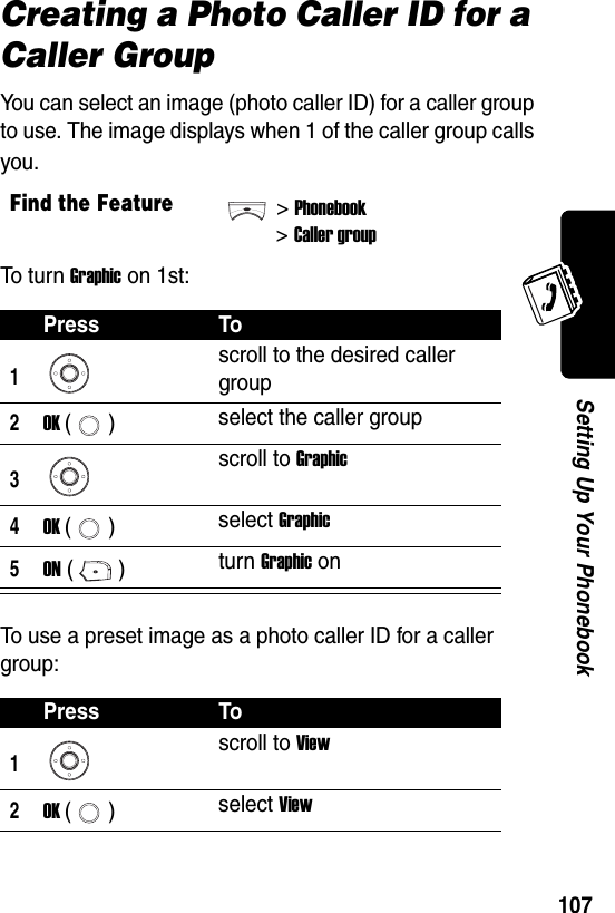  107Setting Up Your PhonebookCreating a Photo Caller ID for a Caller GroupYou can select an image (photo caller ID) for a caller group to use. The image displays when 1 of the caller group calls you.To t u r n Graphic on 1st:To use a preset image as a photo caller ID for a caller group:Find the Feature&gt;Phonebook&gt;Caller groupPress To1scroll to the desired caller group2OK () select the caller group3scroll to Graphic4OK () select Graphic5ON () turn Graphic onPress To1scroll to View2OK () select View