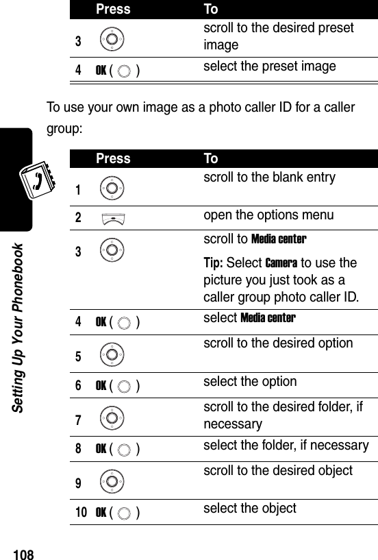  108Setting Up Your PhonebookTo use your own image as a photo caller ID for a caller group:3scroll to the desired preset image4OK () select the preset imagePress To1scroll to the blank entry2open the options menu3scroll to Media centerTip: Select Camera to use the picture you just took as a caller group photo caller ID.4OK () select Media center5scroll to the desired option6OK () select the option7scroll to the desired folder, if necessary8OK () select the folder, if necessary9scroll to the desired object10OK () select the objectPress To