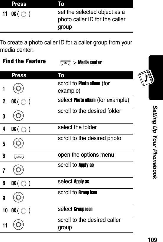  109Setting Up Your PhonebookTo create a photo caller ID for a caller group from your media center:11OK () set the selected object as a photo caller ID for the caller groupFind the Feature&gt;Media centerPress To1scroll to Photo album (for example)2OK () select Photo album (for example)3scroll to the desired folder4OK () select the folder5scroll to the desired photo6open the options menu7scroll to Apply as8OK () select Apply as9scroll to Group icon10OK () select Group icon11scroll to the desired caller groupPress To