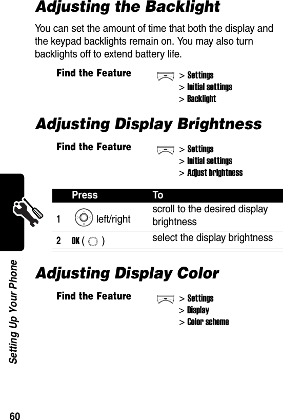  60Setting Up Your PhoneAdjusting the BacklightYou can set the amount of time that both the display and the keypad backlights remain on. You may also turn backlights off to extend battery life.Adjusting Display BrightnessAdjusting Display ColorFind the Feature&gt;Settings &gt;Initial settings&gt;BacklightFind the Feature&gt;Settings &gt;Initial settings&gt;Adjust brightnessPress To1left/right scroll to the desired display brightness2OK () select the display brightnessFind the Feature&gt;Settings&gt;Display&gt;Color scheme