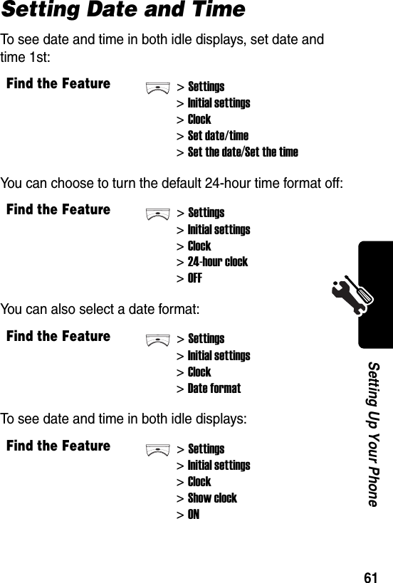  61Setting Up Your PhoneSetting Date and TimeTo see date and time in both idle displays, set date and time 1st:You can choose to turn the default 24-hour time format off:You can also select a date format:To see date and time in both idle displays:Find the Feature&gt;Settings&gt;Initial settings&gt;Clock&gt;Set date/time&gt;Set the date/Set the timeFind the Feature&gt;Settings&gt;Initial settings&gt;Clock&gt;24-hour clock&gt;OFFFind the Feature&gt;Settings&gt;Initial settings&gt;Clock&gt;Date formatFind the Feature&gt;Settings&gt;Initial settings&gt;Clock&gt;Show clock&gt;ON