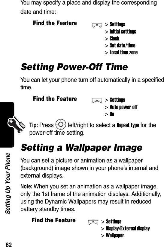  62Setting Up Your PhoneYou may specify a place and display the corresponding date and time:Setting Power-Off TimeYou can let your phone turn off automatically in a specified time.Tip: Press left/right to select a Repeat type for the power-off time setting.Setting a Wallpaper ImageYou can set a picture or animation as a wallpaper (background) image shown in your phone’s internal and external displays.Note: When you set an animation as a wallpaper image, only the 1st frame of the animation displays. Additionally, using the Dynamic Wallpapers may result in reduced battery standby times.Find the Feature&gt;Settings&gt;Initial settings&gt;Clock&gt;Set date/time&gt;Local time zoneFind the Feature&gt;Settings&gt;Auto power off&gt;OnFind the Feature&gt;Settings&gt;Display/External display&gt;Wallpaper