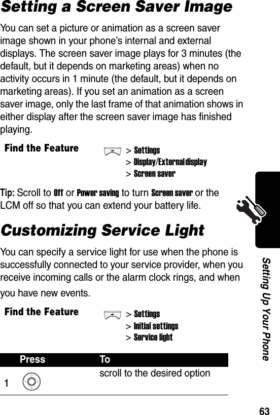  63Setting Up Your PhoneSetting a Screen Saver ImageYou can set a picture or animation as a screen saver image shown in your phone’s internal and external displays. The screen saver image plays for 3 minutes (the default, but it depends on marketing areas) when no activity occurs in 1 minute (the default, but it depends on marketing areas). If you set an animation as a screen saver image, only the last frame of that animation shows in either display after the screen saver image has finished playing.Tip: Scroll to Off or Power saving to turn Screen saver or the LCM off so that you can extend your battery life.Customizing Service LightYou can specify a service light for use when the phone is successfully connected to your service provider, when you receive incoming calls or the alarm clock rings, and when you have new events.Find the Feature&gt;Settings&gt;Display/External display &gt;Screen saverFind the Feature&gt;Settings&gt;Initial settings&gt;Service lightPress To1scroll to the desired option