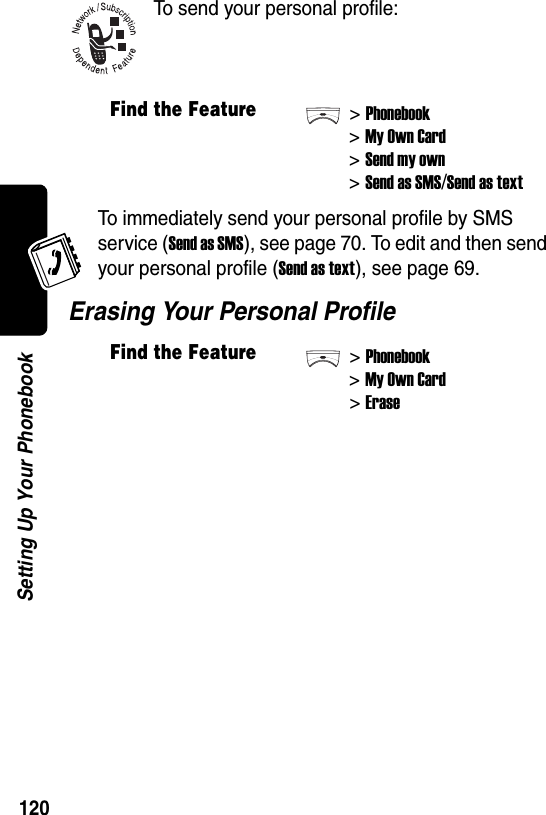  120Setting Up Your PhonebookTo send your personal profile:To immediately send your personal profile by SMS service (Send as SMS), see page 70. To edit and then send your personal profile (Send as text), see page 69.Erasing Your Personal ProfileFind the Feature&gt;Phonebook&gt;My Own Card&gt;Send my own&gt;Send as SMS/Send as textFind the Feature&gt;Phonebook&gt;My Own Card&gt;Erase