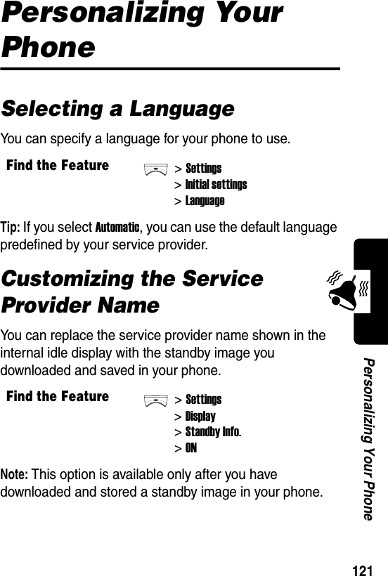  121Personalizing Your PhonePersonalizing Your PhoneSelecting a LanguageYou can specify a language for your phone to use.Tip: If you select Automatic, you can use the default language predefined by your service provider.Customizing the Service Provider NameYou can replace the service provider name shown in the internal idle display with the standby image you downloaded and saved in your phone.Note: This option is available only after you have downloaded and stored a standby image in your phone.Find the Feature&gt;Settings&gt;Initial settings&gt;LanguageFind the Feature&gt;Settings&gt;Display&gt;Standby Info.&gt;ON