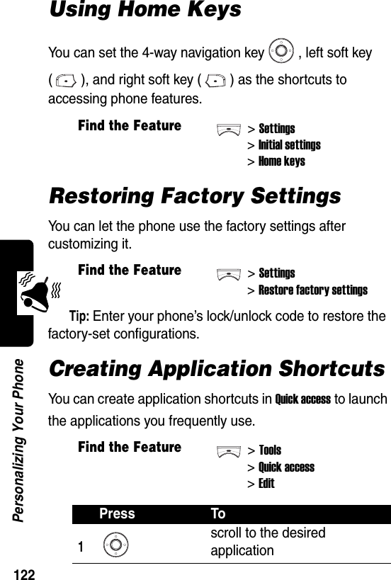  122Personalizing Your PhoneUsing Home KeysYou can set the 4-way navigation key , left soft key ( ), and right soft key ( ) as the shortcuts to accessing phone features.Restoring Factory SettingsYou can let the phone use the factory settings after customizing it.Tip: Enter your phone’s lock/unlock code to restore the factory-set configurations.Creating Application ShortcutsYou can create application shortcuts in Quick access to launch the applications you frequently use.Find the Feature&gt;Settings&gt;Initial settings&gt;Home keysFind the Feature&gt;Settings&gt;Restore factory settingsFind the Feature&gt;Tools&gt;Quick access&gt;EditPress To1scroll to the desired application