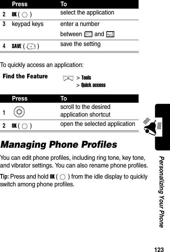  123Personalizing Your PhoneTo quickly access an application:Managing Phone ProfilesYou can edit phone profiles, including ring tone, key tone, and vibrator settings. You can also rename phone profiles.Tip: Press and hold OK ( ) from the idle display to quickly switch among phone profiles.2OK () select the application3keypad keys enter a number between and4SAVE () save the settingFind the Feature&gt;Tools&gt;Quick accessPress To1scroll to the desired application shortcut2OK () open the selected applicationPress To