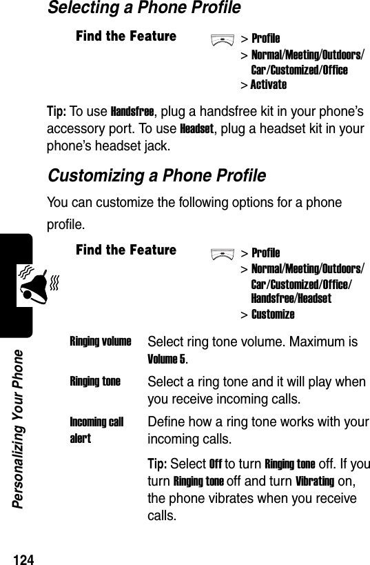  124Personalizing Your PhoneSelecting a Phone ProfileTip: To u s e  Handsfree, plug a handsfree kit in your phone’s accessory port. To use Headset, plug a headset kit in your phone’s headset jack.Customizing a Phone ProfileYou can customize the following options for a phone profile.Find the Feature&gt;Profile&gt;Normal/Meeting/Outdoors/Car/Customized/Office&gt; ActivateFind the Feature&gt;Profile&gt;Normal/Meeting/Outdoors/Car/Customized/Office/Handsfree/Headset &gt;CustomizeRinging volumeSelect ring tone volume. Maximum is Volume 5.Ringing toneSelect a ring tone and it will play when you receive incoming calls.Incoming call alertDefine how a ring tone works with your incoming calls.Tip: Select Off to turn Ringing tone off. If you turn Ringing tone off and turn Vibrating on, the phone vibrates when you receive calls.