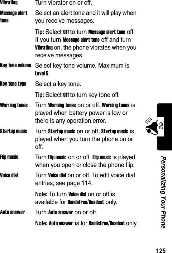  125Personalizing Your PhoneVibratingTurn vibrator on or off.Message alert toneSelect an alert tone and it will play when you receive messages.Tip: Select Off to turn Message alert tone off. If you turn Message alert tone off and turn Vibrating on, the phone vibrates when you receive messages.Key tone volumeSelect key tone volume. Maximum is Level 5.Key tone typeSelect a key tone.Tip: Select Off to turn key tone off.Warning tonesTur n Warning tones on or off. Warning tones is played when battery power is low or there is any operation error.Startup musicTur n Startup music on or off. Startup music is played when you turn the phone on or off.Flip musicTur n Flip music on or off. Flip music is played when you open or close the phone flip.Voice dialTur n Voice dial on or off. To edit voice dial entries, see page 114.Note: To  t u r n Voice dial on or off is available for Handsfree/Headset only.Auto answerTur n Auto answer on or off.Note: Auto answer is for Handsfree/Headset only.