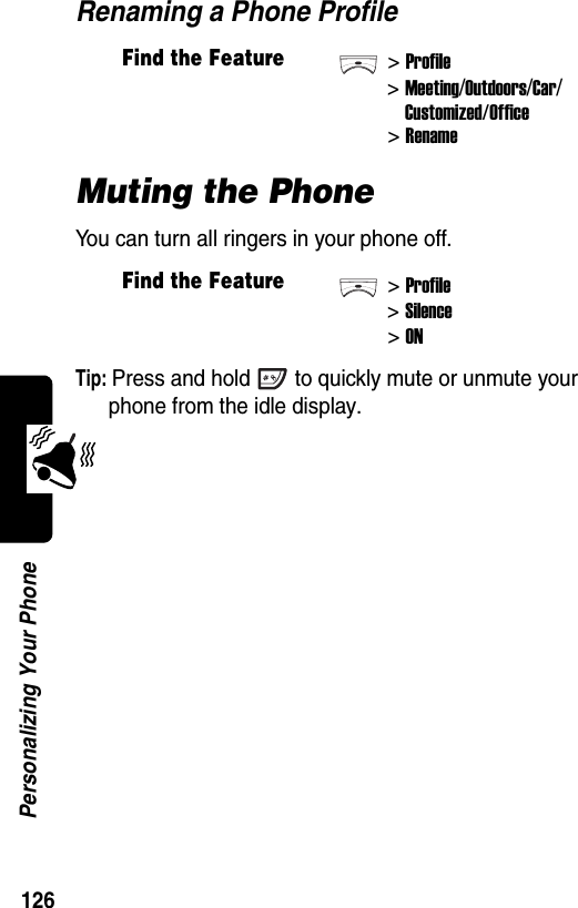  126Personalizing Your PhoneRenaming a Phone ProfileMuting the PhoneYou can turn all ringers in your phone off.Tip: Press and hold to quickly mute or unmute your phone from the idle display.Find the Feature&gt;Profile&gt;Meeting/Outdoors/Car/Customized/Office&gt; RenameFind the Feature&gt;Profile&gt;Silence&gt;ON