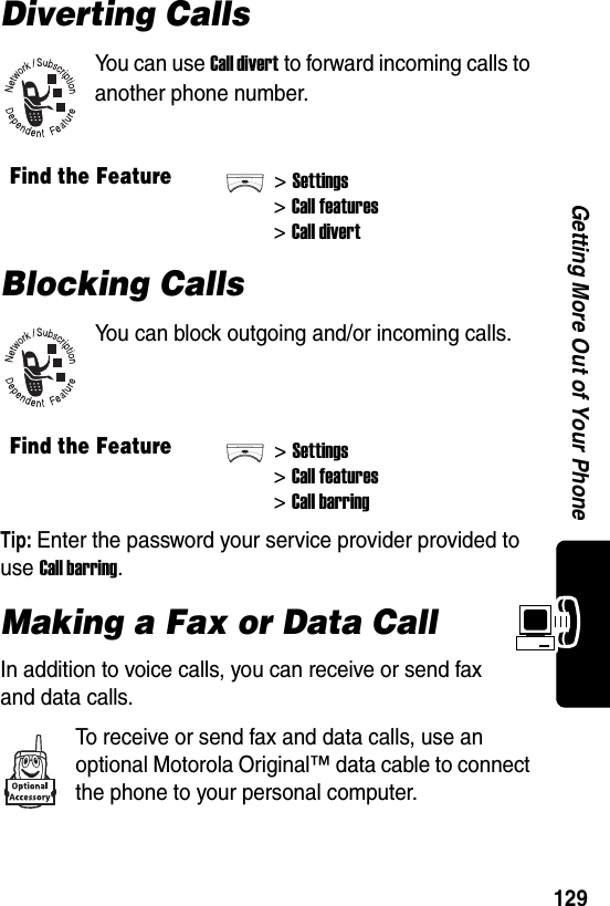  129Getting More Out of Your PhoneDiverting CallsYou can use Call divert to forward incoming calls to another phone number.Blocking CallsYou can block outgoing and/or incoming calls.Tip: Enter the password your service provider provided to use Call barring.Making a Fax or Data CallIn addition to voice calls, you can receive or send fax and data calls.To receive or send fax and data calls, use an optional Motorola Original™ data cable to connect the phone to your personal computer.Find the Feature&gt;Settings&gt;Call features&gt;Call divertFind the Feature&gt;Settings&gt;Call features&gt;Call barring