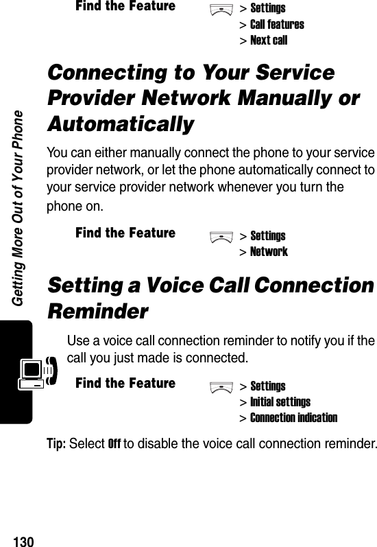  Getting More Out of Your Phone130Connecting to Your Service Provider Network Manually or AutomaticallyYou can either manually connect the phone to your service provider network, or let the phone automatically connect to your service provider network whenever you turn the phone on.Setting a Voice Call Connection ReminderUse a voice call connection reminder to notify you if the call you just made is connected.Tip: Select Off to disable the voice call connection reminder.Find the Feature&gt;Settings&gt;Call features&gt;Next callFind the Feature&gt;Settings&gt;NetworkFind the Feature&gt;Settings&gt;Initial settings&gt;Connection indication