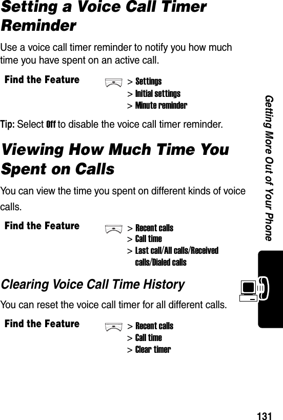  131Getting More Out of Your PhoneSetting a Voice Call Timer ReminderUse a voice call timer reminder to notify you how much time you have spent on an active call.Tip: Select Off to disable the voice call timer reminder.Viewing How Much Time You Spent on CallsYou can view the time you spent on different kinds of voice calls.Clearing Voice Call Time HistoryYou can reset the voice call timer for all different calls.Find the Feature&gt;Settings&gt;Initial settings&gt;Minute reminderFind the Feature&gt;Recent calls&gt;Call time&gt;Last call/All calls/Receivedcalls/Dialed callsFind the Feature&gt;Recent calls&gt;Call time&gt;Clear timer