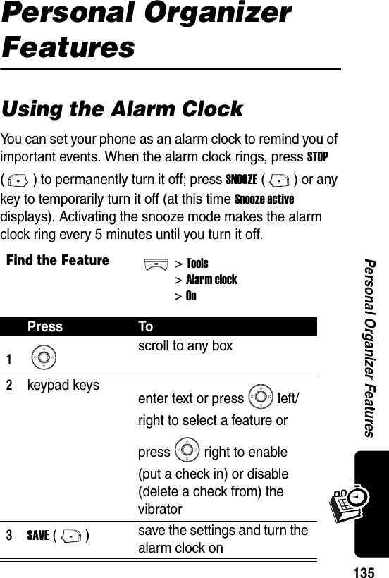  135Personal Organizer FeaturesPersonal Organizer FeaturesUsing the Alarm ClockYou can set your phone as an alarm clock to remind you of important events. When the alarm clock rings, press STOP ( ) to permanently turn it off; press SNOOZE () or any key to temporarily turn it off (at this time Snooze active displays). Activating the snooze mode makes the alarm clock ring every 5 minutes until you turn it off.Find the Feature&gt;Tools&gt;Alarm clock&gt;OnPress To1scroll to any box2keypad keys enter text or press left/right to select a feature or press right to enable (put a check in) or disable (delete a check from) the vibrator3SAVE () save the settings and turn the alarm clock on