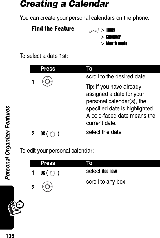  Personal Organizer Features136Creating a CalendarYou can create your personal calendars on the phone.To select a date 1st:To edit your personal calendar:Find the Feature&gt;Tools&gt;Calendar&gt; Month modePress To1scroll to the desired dateTip: If you have already assigned a date for your personal calendar(s), the specified date is highlighted. A bold-faced date means the current date.2OK () select the datePress To1OK () select Add new2scroll to any box