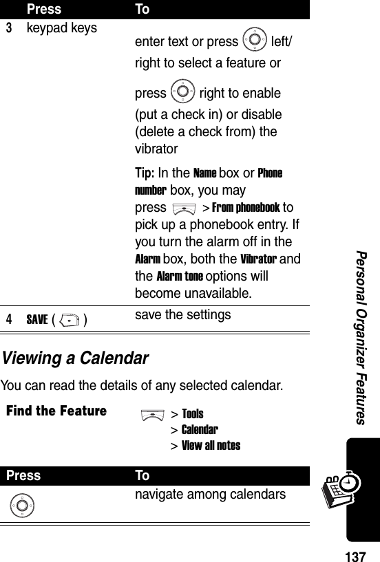  137Personal Organizer FeaturesViewing a CalendarYou can read the details of any selected calendar.3keypad keys enter text or press left/right to select a feature or press right to enable (put a check in) or disable (delete a check from) the vibratorTip: In the Name box or Phone number box, you may press &gt; From phonebook to pick up a phonebook entry. If you turn the alarm off in the Alarm box, both the Vibrator and the Alarm tone options will become unavailable.4SAVE () save the settingsFind the Feature&gt;Tools&gt;Calendar&gt; View all notesPress Tonavigate among calendarsPress To