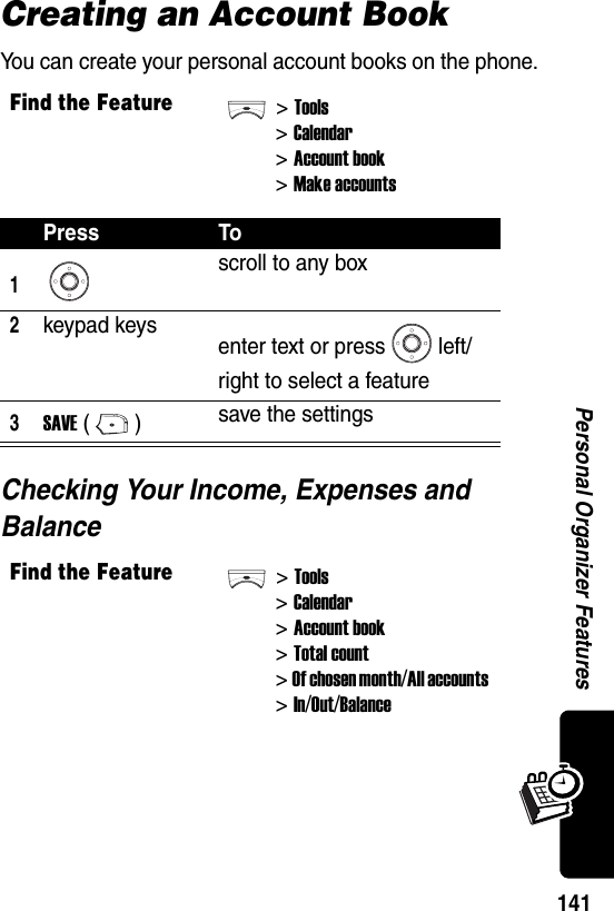  141Personal Organizer FeaturesCreating an Account BookYou can create your personal account books on the phone.Checking Your Income, Expenses and BalanceFind the Feature&gt;Tools&gt;Calendar&gt; Account book&gt; Make accountsPress To1scroll to any box2keypad keys enter text or press left/right to select a feature3SAVE () save the settingsFind the Feature&gt;Tools&gt;Calendar&gt; Account book&gt; Total count&gt; Of chosen month/All accounts &gt; In/Out/Balance