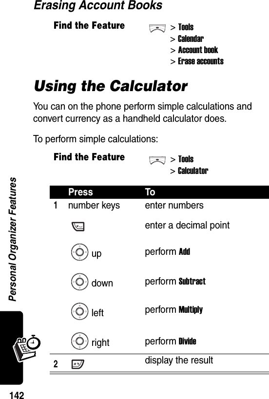  Personal Organizer Features142Erasing Account BooksUsing the CalculatorYou can on the phone perform simple calculations and convert currency as a handheld calculator does.To perform simple calculations:Find the Feature&gt;Tools&gt;Calendar&gt; Account book&gt; Erase accountsFind the Feature&gt;Tools&gt;CalculatorPress To1number keysupdownleftrightenter numbersenter a decimal pointperform Addperform Subtractperform Multiplyperform Divide2display the result