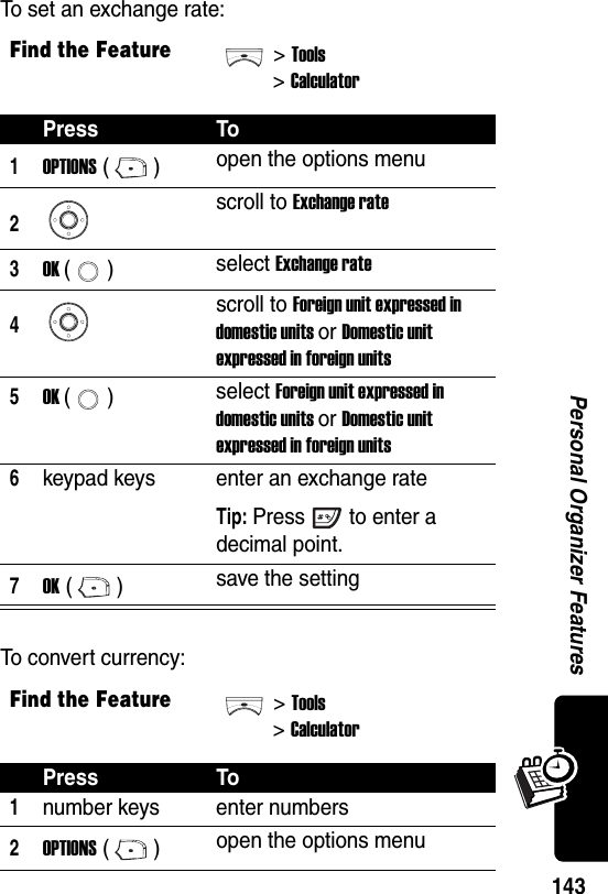  143Personal Organizer FeaturesTo set an exchange rate:To convert currency:Find the Feature&gt;Tools&gt;CalculatorPress To1OPTIONS () open the options menu2scroll to Exchange rate3OK () select Exchange rate4scroll to Foreign unit expressed in domestic units or Domestic unit expressed in foreign units5OK () select Foreign unit expressed in domestic units or Domestic unit expressed in foreign units6keypad keys enter an exchange rateTip: Press to enter a decimal point.7OK () save the settingFind the Feature&gt;Tools&gt;CalculatorPress To1number keys enter numbers2OPTIONS () open the options menu