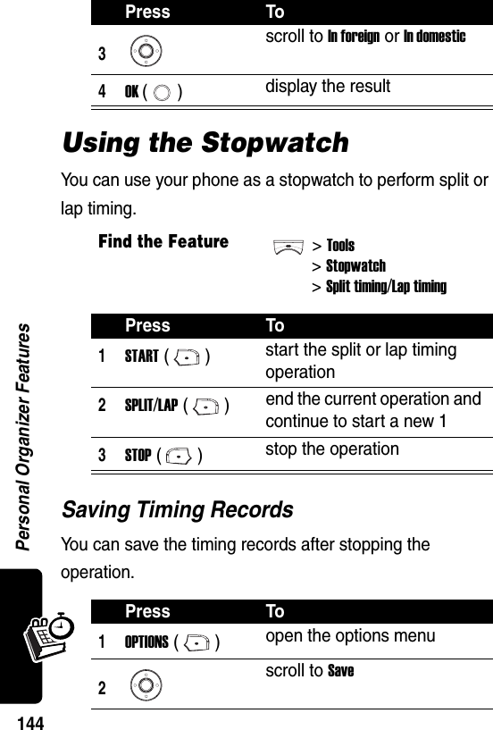  Personal Organizer Features144Using the StopwatchYou can use your phone as a stopwatch to perform split or lap timing.Saving Timing RecordsYou can save the timing records after stopping the operation.3scroll to In foreign or In domestic4OK () display the resultFind the Feature&gt;Tools&gt;Stopwatch&gt;Split timing/Lap timingPress To1START () start the split or lap timing operation2SPLIT/LAP ()end the current operation and continue to start a new 13STOP () stop the operationPress To1OPTIONS () open the options menu2scroll to SavePress To