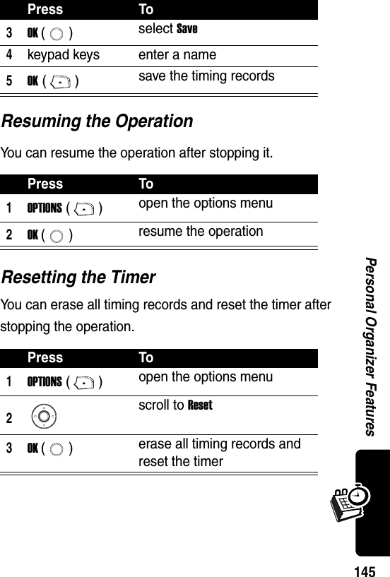  145Personal Organizer FeaturesResuming the OperationYou can resume the operation after stopping it.Resetting the TimerYou can erase all timing records and reset the timer after stopping the operation.3OK () select Save4keypad keys enter a name5OK () save the timing recordsPress To1OPTIONS () open the options menu2OK () resume the operationPress To1OPTIONS () open the options menu2scroll to Reset3OK () erase all timing records and reset the timerPress To