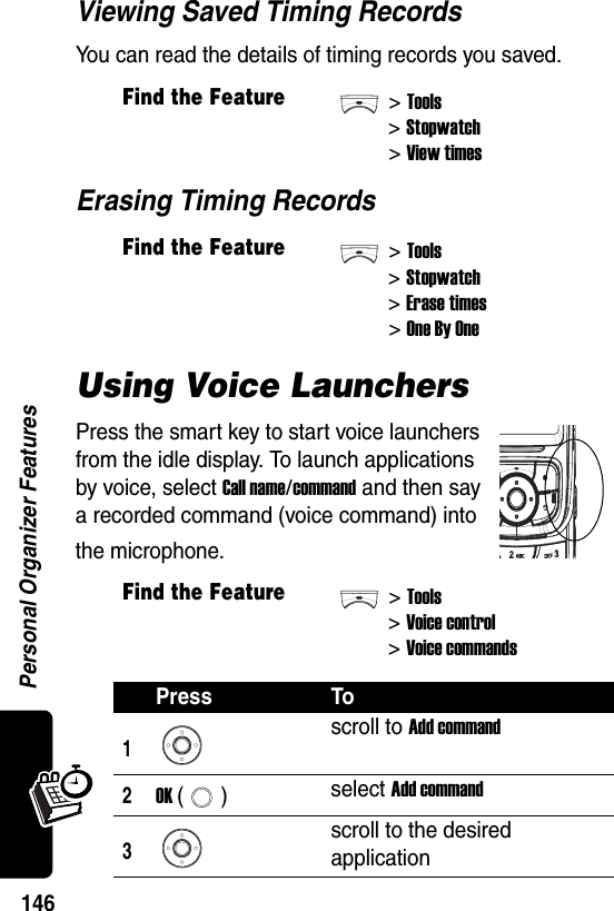  Personal Organizer Features146Viewing Saved Timing RecordsYou can read the details of timing records you saved.Erasing Timing RecordsUsing Voice LaunchersPress the smart key to start voice launchers from the idle display. To launch applications by voice, select Call name/command and then say a recorded command (voice command) into the microphone.Find the Feature&gt;Tools&gt;Stopwatch&gt;View timesFind the Feature&gt;Tools&gt;Stopwatch&gt;Erase times&gt;One By OneFind the Feature&gt;Tools&gt;Voice control &gt;Voice commandsPress To1scroll to Add command2OK () select Add command3scroll to the desired application