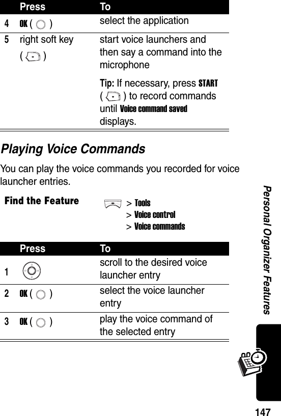  147Personal Organizer FeaturesPlaying Voice CommandsYou can play the voice commands you recorded for voice launcher entries.4OK () select the application5right soft key ()start voice launchers and then say a command into the microphoneTip: If necessary, press START ( ) to record commands until Voice command saved displays.Find the Feature&gt;Tools&gt;Voice control &gt;Voice commandsPress To1scroll to the desired voice launcher entry2OK () select the voice launcher entry3OK () play the voice command of the selected entryPress To