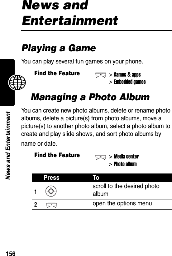  156News and EntertainmentNews and EntertainmentPlaying a GameYou can play several fun games on your phone.Managing a Photo AlbumYou can create new photo albums, delete or rename photo albums, delete a picture(s) from photo albums, move a picture(s) to another photo album, select a photo album to create and play slide shows, and sort photo albums by name or date.Find the Feature&gt;Games &amp; apps&gt;Embedded gamesFind the Feature&gt;Media center&gt;Photo albumPress To1scroll to the desired photo album2open the options menu