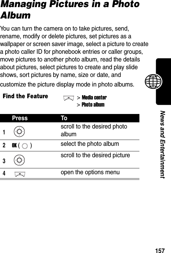  157News and EntertainmentManaging Pictures in a Photo AlbumYou can turn the camera on to take pictures, send, rename, modify or delete pictures, set pictures as a wallpaper or screen saver image, select a picture to create a photo caller ID for phonebook entries or caller groups, move pictures to another photo album, read the details about pictures, select pictures to create and play slide shows, sort pictures by name, size or date, and customize the picture display mode in photo albums. Find the Feature&gt;Media center&gt;Photo albumPress To1scroll to the desired photo album2OK () select the photo album3scroll to the desired picture4open the options menu