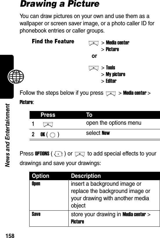  158News and EntertainmentDrawing a PictureYou can draw pictures on your own and use them as a wallpaper or screen saver image, or a photo caller ID for phonebook entries or caller groups.Follow the steps below if you press &gt;Media center &gt; Picture:Press OPTIONS ( ) or to add special effects to your drawings and save your drawings:Find the Feature&gt;Media center&gt;Pictureor&gt;Tools&gt;My picture&gt;EditorPress To1open the options menu2OK () select NewOption DescriptionOpeninsert a background image or replace the background image or your drawing with another media objectSavestore your drawing in Media center &gt; Picture