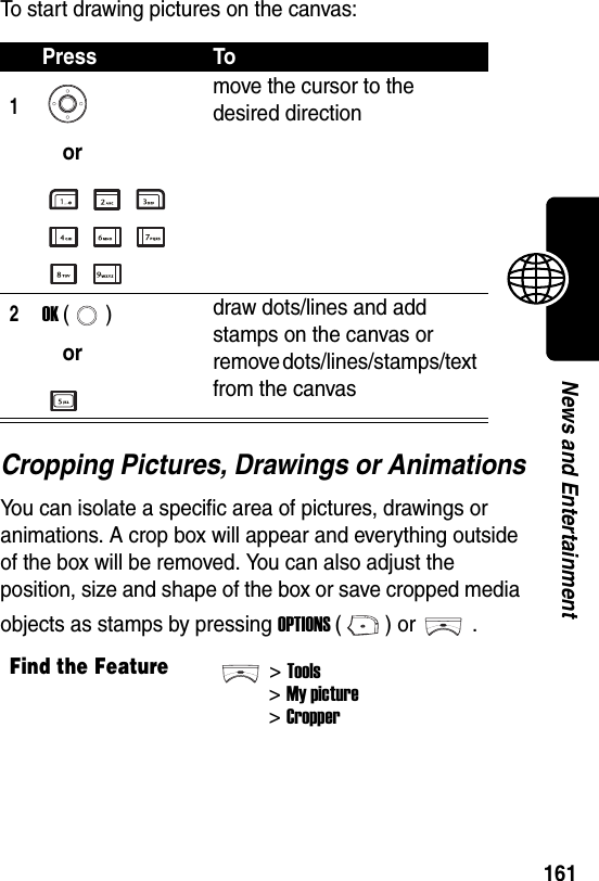  161News and EntertainmentTo start drawing pictures on the canvas:Cropping Pictures, Drawings or AnimationsYou can isolate a specific area of pictures, drawings or animations. A crop box will appear and everything outside of the box will be removed. You can also adjust the position, size and shape of the box or save cropped media objects as stamps by pressing OPTIONS () or .Press To1ormove the cursor to the desired direction2OK ()ordraw dots/lines and add stamps on the canvas or remove dots/lines/stamps/text from the canvasFind the Feature&gt;Tools&gt;My picture&gt; Cropper