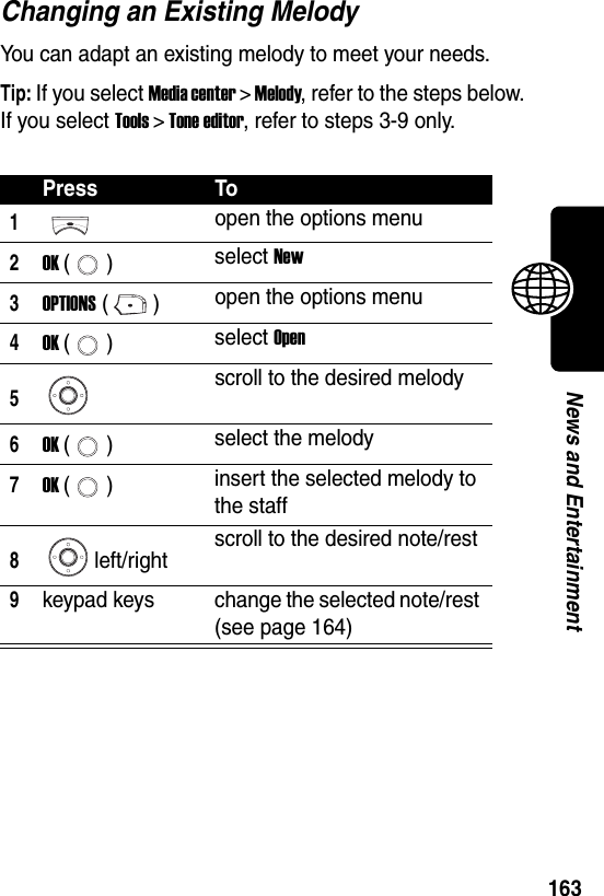  163News and EntertainmentChanging an Existing MelodyYou can adapt an existing melody to meet your needs.Tip: If you select Media center &gt; Melody, refer to the steps below. If you select Tools &gt; Tone editor, refer to steps 3-9 only.Press To1open the options menu2OK () select New3OPTIONS () open the options menu4OK () select Open5scroll to the desired melody6OK () select the melody7OK () insert the selected melody to the staff8left/right scroll to the desired note/rest9keypad keys change the selected note/rest (see page 164)