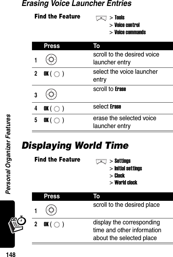  Personal Organizer Features148Erasing Voice Launcher EntriesDisplaying World TimeFind the Feature&gt;Tools&gt;Voice control &gt;Voice commandsPress To1scroll to the desired voice launcher entry2OK () select the voice launcher entry3scroll to Erase4OK () select Erase5OK () erase the selected voice launcher entryFind the Feature&gt;Settings&gt;Initial settings&gt;Clock&gt;World clockPress To1 scroll to the desired place2OK () display the corresponding time and other information about the selected place