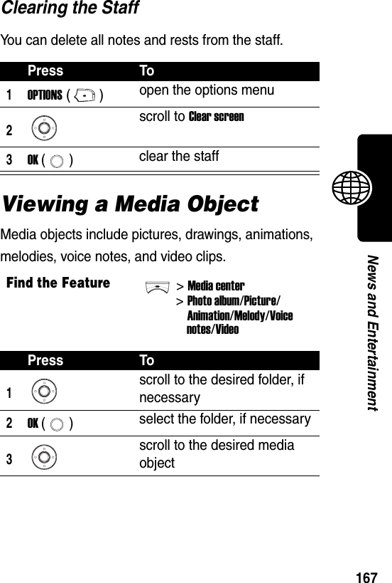  167News and EntertainmentClearing the StaffYou can delete all notes and rests from the staff.Viewing a Media ObjectMedia objects include pictures, drawings, animations, melodies, voice notes, and video clips.Press To1OPTIONS () open the options menu2scroll to Clear screen3OK () clear the staffFind the Feature&gt;Media center&gt;Photo album/Picture/Animation/Melody/Voicenotes/VideoPress To1scroll to the desired folder, if necessary2OK () select the folder, if necessary3scroll to the desired media object