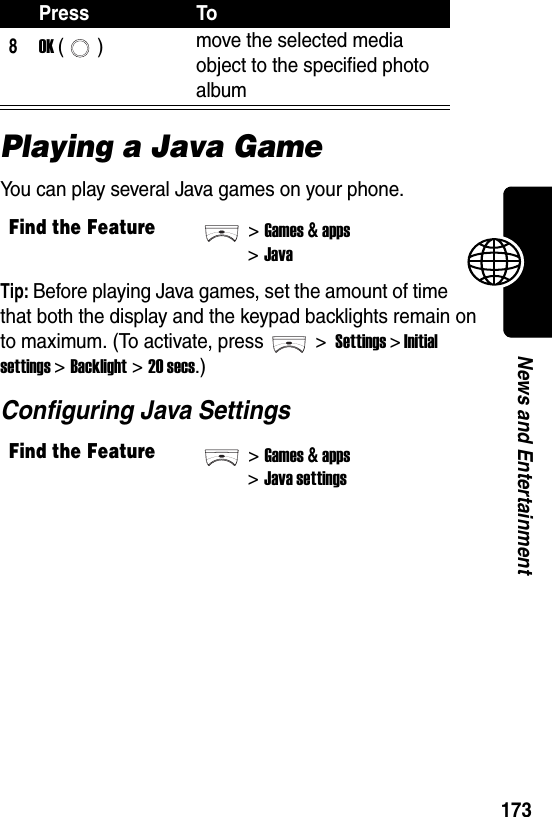  173News and EntertainmentPlaying a Java GameYou can play several Java games on your phone.Tip: Before playing Java games, set the amount of time that both the display and the keypad backlights remain on to maximum. (To activate, press &gt; Settings &gt; Initial settings &gt;Backlight &gt;20 secs.)Configuring Java Settings8OK () move the selected media object to the specified photo albumFind the Feature&gt;Games &amp; apps&gt;JavaFind the Feature&gt;Games &amp; apps&gt;Java settingsPress To