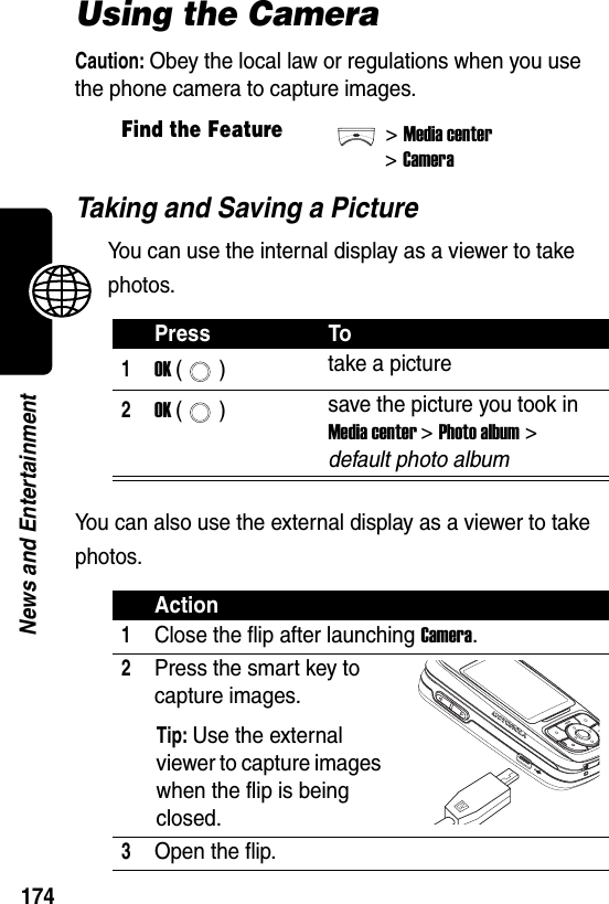  174News and EntertainmentUsing the CameraCaution: Obey the local law or regulations when you use the phone camera to capture images.Taking and Saving a PictureYou can use the internal display as a viewer to take photos.You can also use the external display as a viewer to take photos.Find the Feature&gt;Media center&gt;CameraPress To1OK () take a picture2OK () save the picture you took in Media center &gt; Photo album &gt; default photo albumAction1Close the flip after launching Camera.2Press the smart key to capture images.Tip: Use the external viewer to capture images when the flip is being closed.3Open the flip.