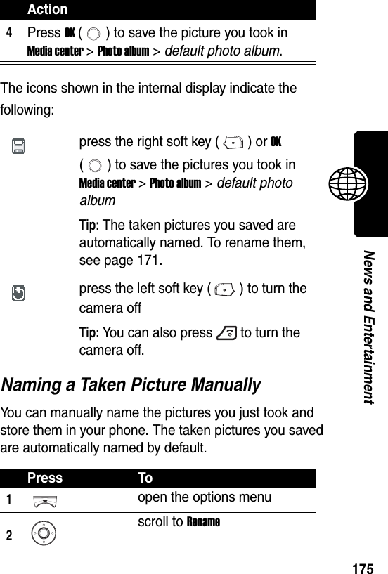  175News and EntertainmentThe icons shown in the internal display indicate the following:Naming a Taken Picture ManuallyYou can manually name the pictures you just took and store them in your phone. The taken pictures you saved are automatically named by default.4Press OK ( ) to save the picture you took in Media center &gt; Photo album &gt; default photo album.press the right soft key ( ) or OK ( ) to save the pictures you took in Media center &gt; Photo album &gt; default photo album Tip: The taken pictures you saved are automatically named. To rename them, see page 171.press the left soft key ( ) to turn the camera offTip: You can also press to turn the camera off.Press To1open the options menu2scroll to RenameAction