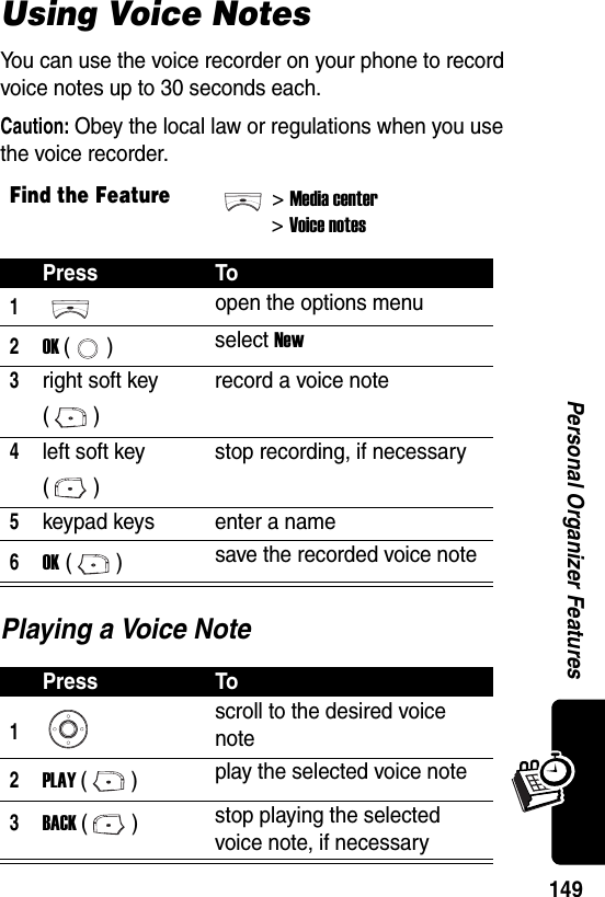  149Personal Organizer FeaturesUsing Voice NotesYou can use the voice recorder on your phone to record voice notes up to 30 seconds each.Caution: Obey the local law or regulations when you use the voice recorder.Playing a Voice NoteFind the Feature&gt;Media center&gt;Voice notesPress To1open the options menu2OK () select New3right soft key ()record a voice note4left soft key ()stop recording, if necessary5keypad keys enter a name6OK () save the recorded voice notePress To1scroll to the desired voice note2PLAY () play the selected voice note3BACK () stop playing the selected voice note, if necessary